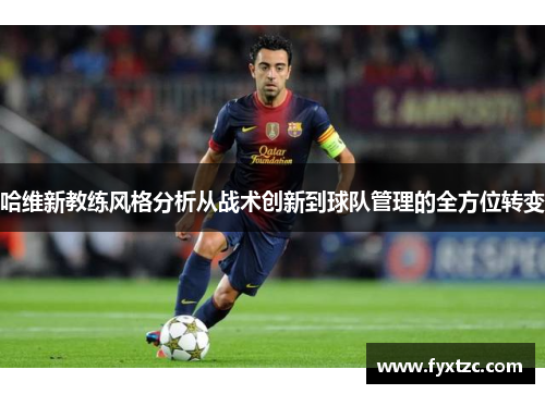 哈维新教练风格分析从战术创新到球队管理的全方位转变