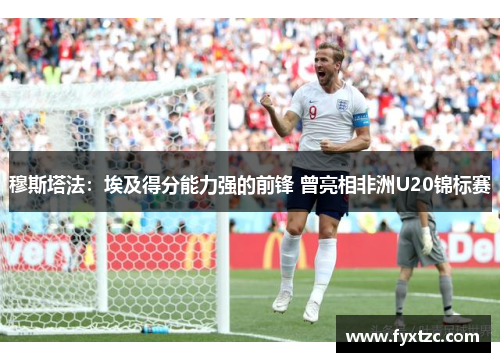 穆斯塔法：埃及得分能力强的前锋 曾亮相非洲U20锦标赛