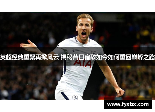 英超经典重聚再掀风云 揭秘昔日宿敌如今如何重回巅峰之路