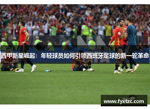 西甲新星崛起:年轻球员如何引领西班牙足球的新一轮革命 西甲新星崛起:年轻球员如何引领西班牙足球的新一轮革命