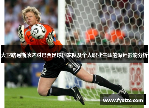 大卫路易斯落选对巴西足球国家队及个人职业生涯的深远影响分析 大卫路易斯落选对巴西足球国家队及个人职业生涯的深远影响分析
