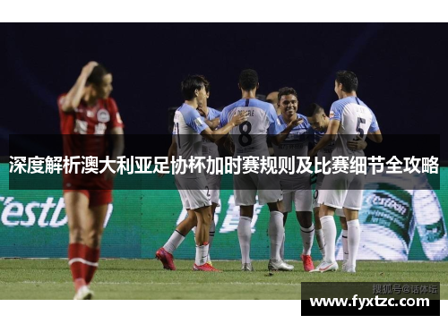 深度解析澳大利亚足协杯加时赛规则及比赛细节全攻略
