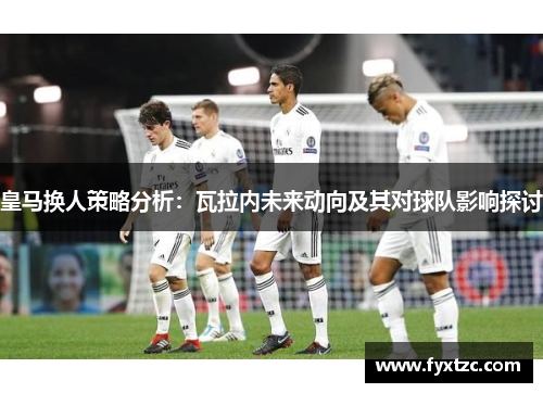 皇马换人策略分析：瓦拉内未来动向及其对球队影响探讨