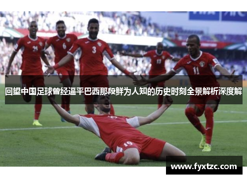回望中国足球曾经逼平巴西那段鲜为人知的历史时刻全景解析深度解 回望中国足球曾经逼平巴西那段鲜为人知的历史时刻全景解析深度解