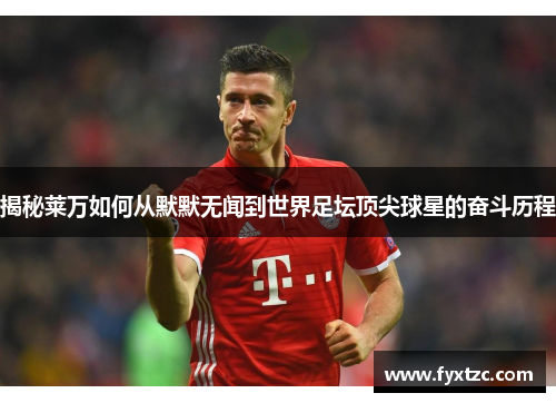 揭秘莱万如何从默默无闻到世界足坛顶尖球星的奋斗历程 揭秘莱万如何从默默无闻到世界足坛顶尖球星的奋斗历程