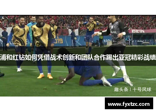 浦和红钻如何凭借战术创新和团队合作踢出亚冠精彩战绩