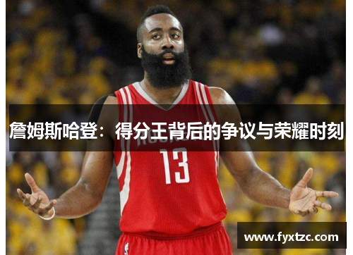 詹姆斯哈登:得分王背后的争议与荣耀时刻 詹姆斯哈登:得分王背后的争议与荣耀时刻