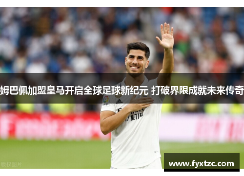 姆巴佩加盟皇马开启全球足球新纪元 打破界限成就未来传奇 姆巴佩加盟皇马开启全球足球新纪元 打破界限成就未来传奇