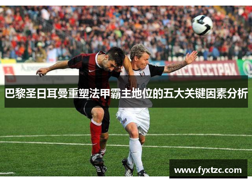 巴黎圣日耳曼重塑法甲霸主地位的五大关键因素分析