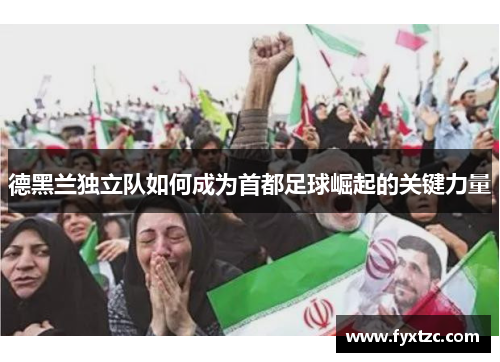 德黑兰独立队如何成为首都足球崛起的关键力量