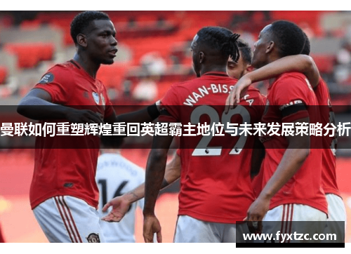 曼联如何重塑辉煌重回英超霸主地位与未来发展策略分析