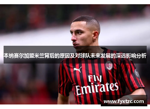本纳赛尔加盟米兰背后的原因及对球队未来发展的深远影响分析 本纳赛尔加盟米兰背后的原因及对球队未来发展的深远影响分析