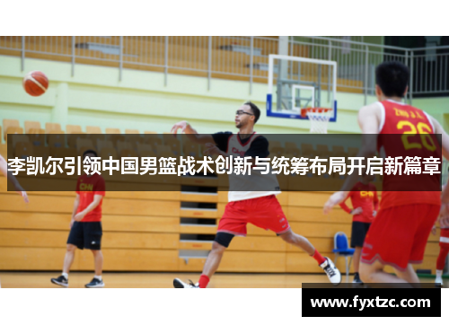 李凯尔引领中国男篮战术创新与统筹布局开启新篇章