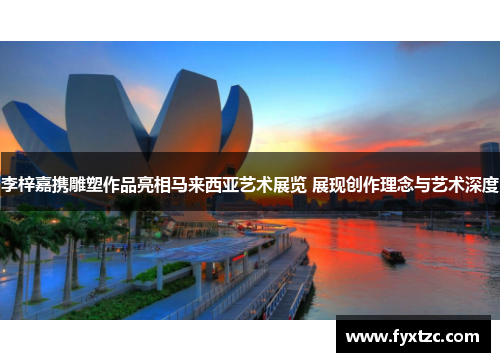 李梓嘉携雕塑作品亮相马来西亚艺术展览 展现创作理念与艺术深度