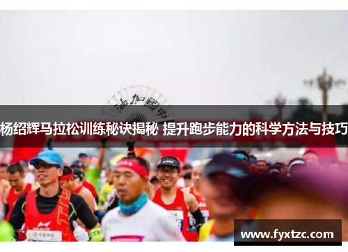 杨绍辉马拉松训练秘诀揭秘 提升跑步能力的科学方法与技巧 杨绍辉马拉松训练秘诀揭秘 提升跑步能力的科学方法与技巧