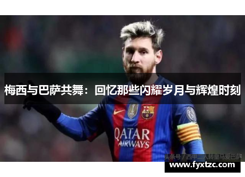 梅西与巴萨共舞:回忆那些闪耀岁月与辉煌时刻 梅西与巴萨共舞:回忆那些闪耀岁月与辉煌时刻