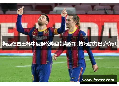 梅西在国王杯中展现惊艳盘带与射门技巧助力巴萨夺冠