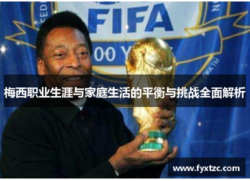 梅西职业生涯与家庭生活的平衡与挑战全面解析